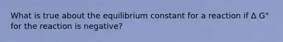 What is true about the equilibrium constant for a reaction if Δ G° for the reaction is negative?