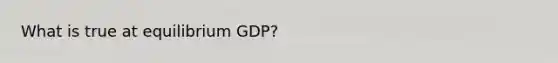 What is true at equilibrium GDP?