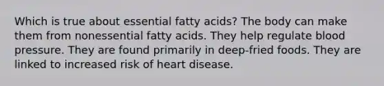 Which is true about essential fatty acids? The body can make them from nonessential fatty acids. They help regulate blood pressure. They are found primarily in deep-fried foods. They are linked to increased risk of heart disease.