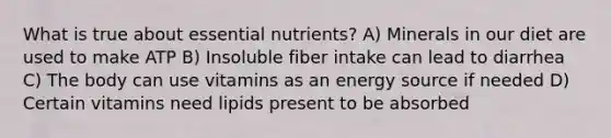 What is true about essential nutrients? A) Minerals in our diet are used to make ATP B) Insoluble fiber intake can lead to diarrhea C) The body can use vitamins as an energy source if needed D) Certain vitamins need lipids present to be absorbed