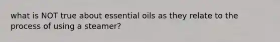 what is NOT true about essential oils as they relate to the process of using a steamer?