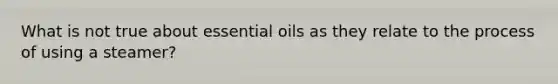 What is not true about essential oils as they relate to the process of using a steamer?