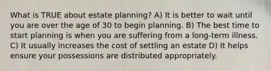 What is TRUE about estate planning? A) It is better to wait until you are over the age of 30 to begin planning. B) The best time to start planning is when you are suffering from a long-term illness. C) It usually increases the cost of settling an estate D) It helps ensure your possessions are distributed appropriately.