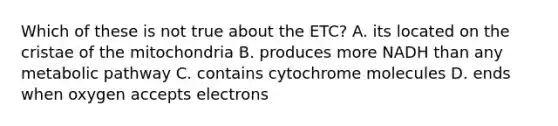 Which of these is not true about the ETC? A. its located on the cristae of the mitochondria B. produces more NADH than any metabolic pathway C. contains cytochrome molecules D. ends when oxygen accepts electrons