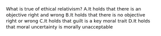 What is true of ethical relativism? A.It holds that there is an objective right and wrong B.It holds that there is no objective right or wrong C.It holds that guilt is a key moral trait D.It holds that moral uncertainty is morally unacceptable