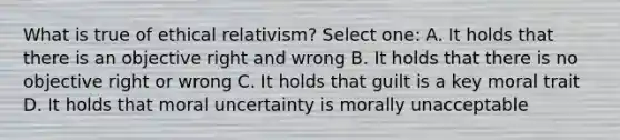 What is true of ethical relativism? Select one: A. It holds that there is an objective right and wrong B. It holds that there is no objective right or wrong C. It holds that guilt is a key moral trait D. It holds that moral uncertainty is morally unacceptable