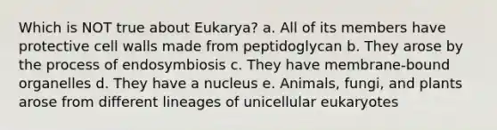 Which is NOT true about Eukarya? a. All of its members have protective cell walls made from peptidoglycan b. They arose by the process of endosymbiosis c. They have membrane-bound organelles d. They have a nucleus e. Animals, fungi, and plants arose from different lineages of unicellular eukaryotes