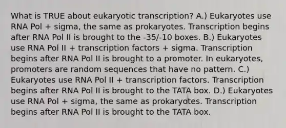 What is TRUE about eukaryotic transcription? A.) Eukaryotes use RNA Pol + sigma, the same as prokaryotes. Transcription begins after RNA Pol II is brought to the -35/-10 boxes. B.) Eukaryotes use RNA Pol II + transcription factors + sigma. Transcription begins after RNA Pol II is brought to a promoter. In eukaryotes, promoters are random sequences that have no pattern. C.) Eukaryotes use RNA Pol II + transcription factors. Transcription begins after RNA Pol II is brought to the TATA box. D.) Eukaryotes use RNA Pol + sigma, the same as prokaryotes. Transcription begins after RNA Pol II is brought to the TATA box.