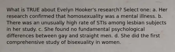 What is TRUE about Evelyn Hooker's research? Select one: a. Her research confirmed that homosexuality was a mental illness. b. There was an unusually high rate of STIs among lesbian subjects in her study. c. She found no fundamental psychological differences between gay and straight men. d. She did the first comprehensive study of bisexuality in women.