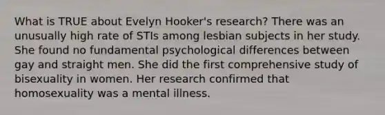 What is TRUE about Evelyn Hooker's research? There was an unusually high rate of STIs among lesbian subjects in her study. She found no fundamental psychological differences between gay and straight men. She did the first comprehensive study of bisexuality in women. Her research confirmed that homosexuality was a mental illness.