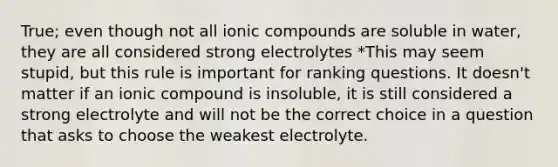 True; even though not all ionic compounds are soluble in water, they are all considered strong electrolytes *This may seem stupid, but this rule is important for ranking questions. It doesn't matter if an ionic compound is insoluble, it is still considered a strong electrolyte and will not be the correct choice in a question that asks to choose the weakest electrolyte.