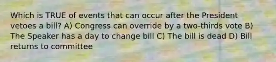 Which is TRUE of events that can occur after the President vetoes a bill? A) Congress can override by a two-thirds vote B) The Speaker has a day to change bill C) The bill is dead D) Bill returns to committee