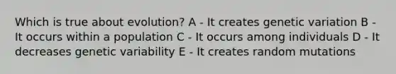 Which is true about evolution? A - It creates genetic variation B - It occurs within a population C - It occurs among individuals D - It decreases genetic variability E - It creates random mutations