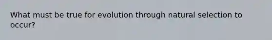 What must be true for evolution through natural selection to occur?