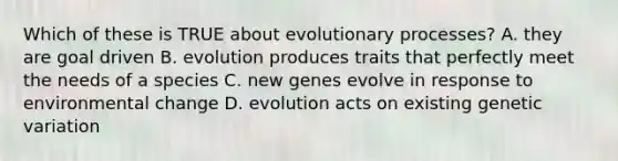 Which of these is TRUE about evolutionary processes? A. they are goal driven B. evolution produces traits that perfectly meet the needs of a species C. new genes evolve in response to environmental change D. evolution acts on existing genetic variation