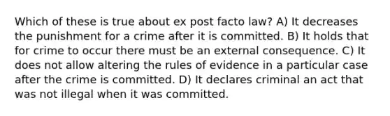 Which of these is true about ex post facto law? A) It decreases the punishment for a crime after it is committed. B) It holds that for crime to occur there must be an external consequence. C) It does not allow altering the rules of evidence in a particular case after the crime is committed. D) It declares criminal an act that was not illegal when it was committed.