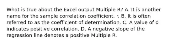 What is true about the Excel output Multiple​ R? A. It is another name for the sample correlation​ coefficient, r. B. It is often referred to as the coefficient of determination. C. A value of 0 indicates positive correlation. D. A negative slope of the regression line denotes a positive Multiple R.