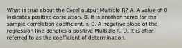 What is true about the Excel output Multiple​ R? A. A value of 0 indicates positive correlation. B. It is another name for the sample correlation​ coefficient, r. C. A negative slope of the regression line denotes a positive Multiple R. D. It is often referred to as the coefficient of determination.