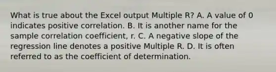 What is true about the Excel output Multiple​ R? A. A value of 0 indicates positive correlation. B. It is another name for the sample correlation​ coefficient, r. C. A <a href='https://www.questionai.com/knowledge/kUdsC1Rkod-negative-slope' class='anchor-knowledge'>negative slope</a> of the regression line denotes a positive Multiple R. D. It is often referred to as the coefficient of determination.