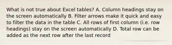 What is not true about Excel tables? A. Column headings stay on the screen automatically B. Filter arrows make it quick and easy to filter the data in the table C. All rows of first column (i.e. row headings) stay on the screen automatically D. Total row can be added as the next row after the last record