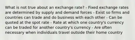 What is not true about an exchange rate? - Fixed exchange rates are determined by supply and demand forces - Exist so firms and countries can trade and do business with each other - Can be quoted at the spot rate - Rate at which one country's currency can be traded for another country's currency - Are often necessary when individuals travel outside their home country