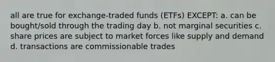 all are true for exchange-traded funds (ETFs) EXCEPT: a. can be bought/sold through the trading day b. not marginal securities c. share prices are subject to market forces like supply and demand d. transactions are commissionable trades