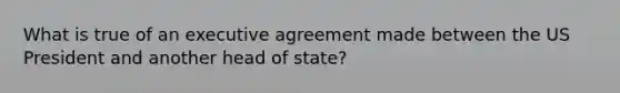 What is true of an executive agreement made between the US President and another head of state?