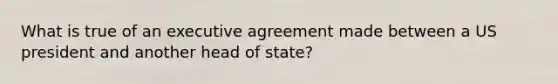 What is true of an executive agreement made between a US president and another head of state?