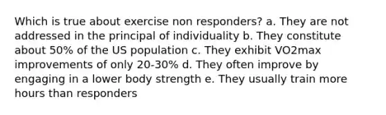 Which is true about exercise non responders? a. They are not addressed in the principal of individuality b. They constitute about 50% of the US population c. They exhibit VO2max improvements of only 20-30% d. They often improve by engaging in a lower body strength e. They usually train more hours than responders