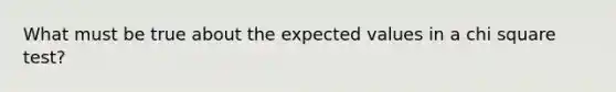 What must be true about the expected values in a chi square test?