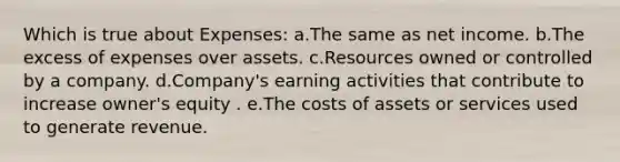 Which is true about Expenses: a.The same as net income. b.The excess of expenses over assets. c.Resources owned or controlled by a company. d.Company's earning activities that contribute to increase owner's equity . e.The costs of assets or services used to generate revenue.