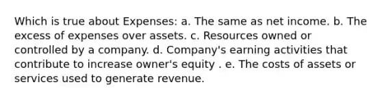 Which is true about Expenses: a. The same as net income. b. The excess of expenses over assets. c. Resources owned or controlled by a company. d. Company's earning activities that contribute to increase owner's equity . e. The costs of assets or services used to generate revenue.