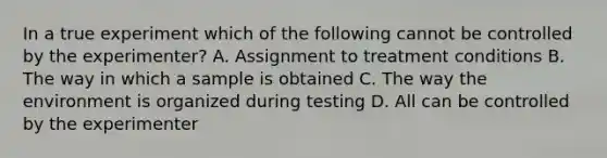 In a true experiment which of the following cannot be controlled by the experimenter? A. Assignment to treatment conditions B. The way in which a sample is obtained C. The way the environment is organized during testing D. All can be controlled by the experimenter