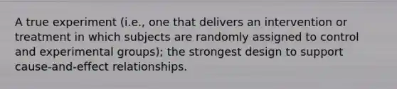 A true experiment (i.e., one that delivers an intervention or treatment in which subjects are randomly assigned to control and experimental groups); the strongest design to support cause-and-effect relationships.