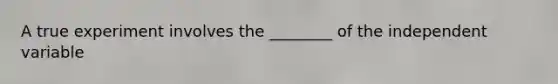 A true experiment involves the ________ of the independent variable