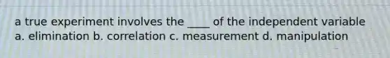 a true experiment involves the ____ of the independent variable a. elimination b. correlation c. measurement d. manipulation