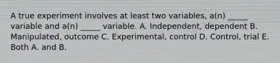 A true experiment involves at least two variables, a(n) _____ variable and a(n) _____ variable. A. Independent, dependent B. Manipulated, outcome C. Experimental, control D. Control, trial E. Both A. and B.