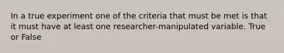 In a true experiment one of the criteria that must be met is that it must have at least one researcher-manipulated variable. True or False