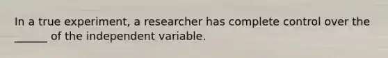 In a true experiment, a researcher has complete control over the ______ of the independent variable.