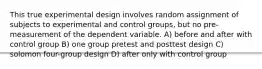 This true experimental design involves random assignment of subjects to experimental and control groups, but no pre-measurement of the dependent variable. A) before and after with control group B) one group pretest and posttest design C) solomon four-group design D) after only with control group