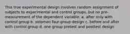 This true experimental design involves random assignment of subjects to experimental and control groups, but no pre-measurement of the dependent variable. a. after only with control group b. solomon four-group design c. before and after with control group d. one group pretest and posttest design