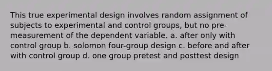 This true experimental design involves random assignment of subjects to experimental and control groups, but no pre-measurement of the dependent variable. a. after only with control group b. solomon four-group design c. before and after with control group d. one group pretest and posttest design