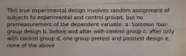 This true experimental design involves random assignment of subjects to experimental and control groups, but no premeasurement of the dependent variable. a. Solomon four-group design b. before and after with control group c. after only with control group d. one group pretest and posttest design e. none of the above