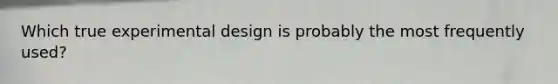 Which true experimental design is probably the most frequently used?