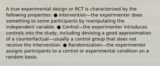 A true experimental design or RCT is characterized by the following properties: ● Intervention—the experimenter does something to some participants by manipulating the independent variable. ● Control—the experimenter introduces controls into the study, including devising a good approximation of a counterfactual—usually a control group that does not receive the intervention. ● Randomization—the experimenter assigns participants to a control or experimental condition on a random basis.