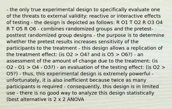 - the only true experimental design to specifically evaluate one of the threats to external validity: reactive or interactive effects of testing - the design is depicted as follows: R O1 T O2 R O3 O4 R T O5 R O6 - combines randomized groups and the pretest-posttest randomized group designs - the purpose is to determine whether the pretest results increases sensitivity of the participants to the treatment - this design allows a replication of the treatment effect: (is O2 > O4? and is O5 > O6?) - an assessment of the amount of change due to the treatment: (is O2 - O1 > O4 - O3?) - an evaluation of the testing effect: (is O2 > O5?) - thus, this experimental design is extremely powerful - unfortunately, it is also inefficient because twice as many participants is required - consequently, this design is in limited use - there is no good way to analyze this design statistically (best alternative is 2 x 2 ANOVA