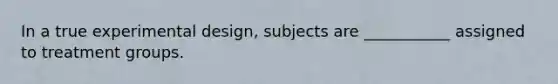 In a true experimental design, subjects are ___________ assigned to treatment groups.