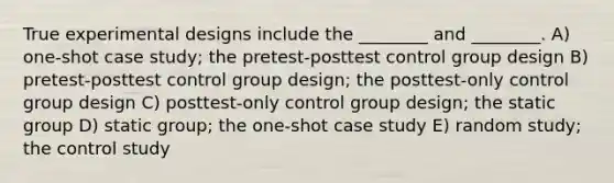 True experimental designs include the ________ and ________. A) one-shot case study; the pretest-posttest control group design B) pretest-posttest control group design; the posttest-only control group design C) posttest-only control group design; the static group D) static group; the one-shot case study E) random study; the control study