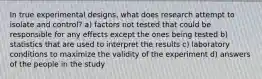 In true experimental designs, what does research attempt to isolate and control? a) factors not tested that could be responsible for any effects except the ones being tested b) statistics that are used to interpret the results c) laboratory conditions to maximize the validity of the experiment d) answers of the people in the study