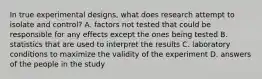 In true experimental designs, what does research attempt to isolate and control? A. factors not tested that could be responsible for any effects except the ones being tested B. statistics that are used to interpret the results C. laboratory conditions to maximize the validity of the experiment D. answers of the people in the study